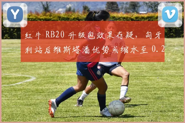 红牛 RB20 升级包效果存疑,匈牙利站后维斯塔潘优势或缩水至 0.2 秒内