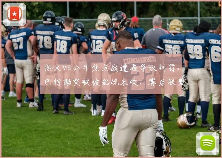 热火vs公牛焦点战遭遇争议判罚，巴特勒突破被犯规未吹，赛后联盟报告承认漏判