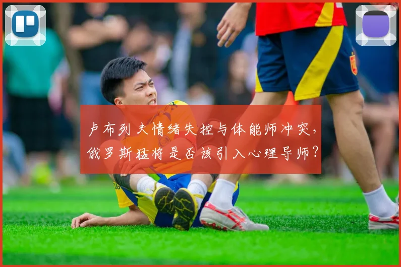 卢布列夫情绪失控与体能师冲突,俄罗斯猛将是否该引入心理导师?