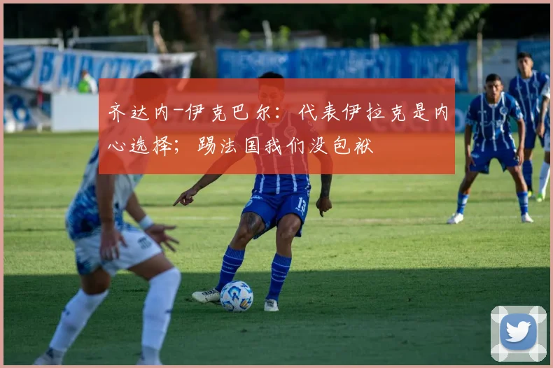 齐达内-伊克巴尔:代表伊拉克是内心选择;踢法国我们没包袱
