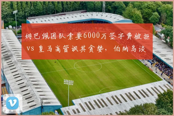 姆巴佩团队索要6000万签字费被拒 vs 皇马高管讽其贪婪,伯纳乌谈判桌上演拉锯战