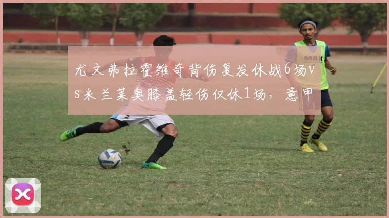 尤文弗拉霍维奇背伤复发休战6场vs米兰莱奥膝盖轻伤仅休1场,意甲争冠双雄伤病管理效率差距