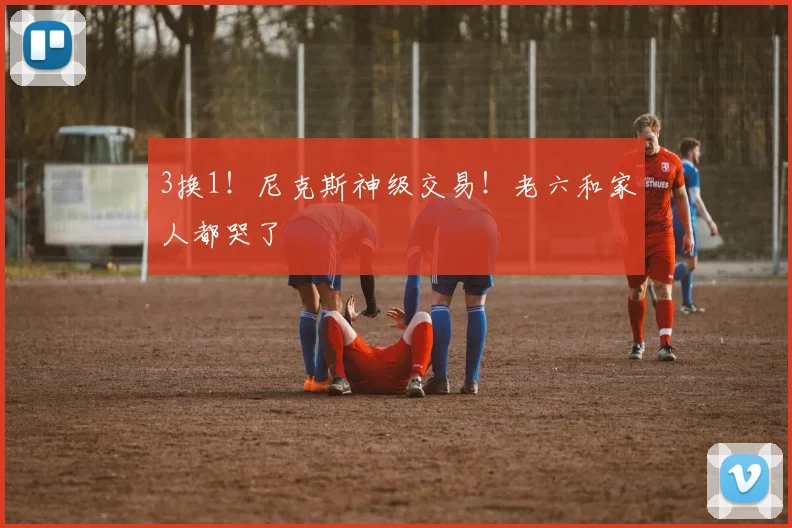 3换1!尼克斯神级交易!老六和家人都哭了
