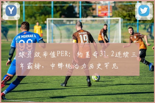 球员效率值PER:约基奇31.2连续三年霸榜,中锋统治力历史罕见